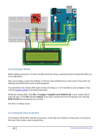 45 http://www.handsontec.com
6.4: Checking It Works
Before adding some power, it's best to double check the wiring, ensuring the power and ground cables are
in the right places.
Once you’re happy, connect the Arduino. You'll see a line of black boxes on the screen. If you don't, try
adjusting the potentiometer until something appears.
You should have the Arduino IDE (latest at time of writing is v1.0.5) installed on your computer. If not,
visit the Arduino website to download and install.
Within the Arduino IDE, click File > Examples >LiquidCrystal>HelloWorld. A new window full of
code will open. Click File and then Upload. In less than a minute the LCD will spring to life, showing
Hello World and counting up every second.
You have a working screen.
6.5: Setting the Time in the RTC
You'll need to tell the RTC chip the correct time. As the chip uses a battery to keep count, it can only do
this once it has a time to start counting from.
 