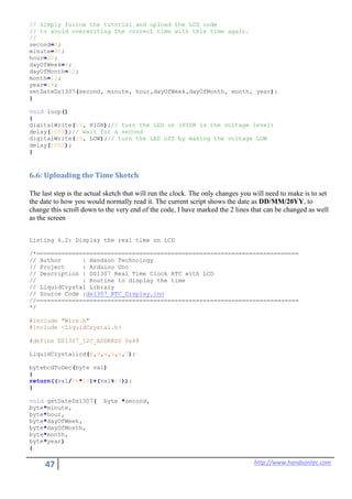 47 http://www.handsontec.com
// Simply follow the tutorial and upload the LCD code
// to avoid overwriting the correct time with this time again.
//
second=0;
minute=36;
hour=20;
dayOfWeek=6;
dayOfMonth=12;
month=12;
year=14;
setDateDs1307(second, minute, hour,dayOfWeek,dayOfMonth, month, year);
}
void loop()
{
digitalWrite(13, HIGH);// turn the LED on (HIGH is the voltage level)
delay(1000);// wait for a second
digitalWrite(13, LOW);// turn the LED off by making the voltage LOW
delay(1000);
}
6.6: Uploading the Time Sketch
The last step is the actual sketch that will run the clock. The only changes you will need to make is to set
the date to how you would normally read it. The current script shows the date as DD/MM/20YY, to
change this scroll down to the very end of the code, I have marked the 2 lines that can be changed as well
as the screen
Listing 6.2: Display the real time on LCD
/*==========================================================================
// Author : Handson Technology
// Project : Arduino Uno
// Description : DS1307 Real Time Clock RTC with LCD
// : Routine to display the time
// LiquidCrystal Library
// Source Code :ds1307_RTC_Display.ino
//==========================================================================
*/
#include "Wire.h"
#include <LiquidCrystal.h>
#define DS1307_I2C_ADDRESS 0x68
LiquidCrystallcd(8,9,4,5,6,7);
bytebcdToDec(byte val)
{
return((val/16*10)+(val%16));
}
void getDateDs1307( byte *second,
byte*minute,
byte*hour,
byte*dayOfWeek,
byte*dayOfMonth,
byte*month,
byte*year)
{
 
