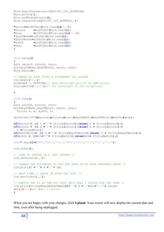 48 http://www.handsontec.com
Wire.beginTransmission(DS1307_I2C_ADDRESS);
Wire.write(0);
Wire.endTransmission();
Wire.requestFrom(DS1307_I2C_ADDRESS,7);
*second=bcdToDec(Wire.read()&0x7f);
*minute =bcdToDec(Wire.read());
*hour =bcdToDec(Wire.read()&0x3f);
*dayOfWeek=bcdToDec(Wire.read());
*dayOfMonth=bcdToDec(Wire.read());
*month =bcdToDec(Wire.read());
*year =bcdToDec(Wire.read());
}
void setup()
{
byte second, minute, hour;
bytedayOfWeek,dayOfMonth, month, year;
Wire.begin();
// AMEND IF YOUR USING A DIFFERENT LCD SCREEN
lcd.begin(16,2);
pinMode(10, OUTPUT);// sets backlight pin-10 as PWM output
analogWrite(10,200);// Set backlight to 50% brightness
}
void loop()
{
byte second, minute, hour;
bytedayOfWeek,dayOfMonth, month, year;
String s, m, d,mth, h;
getDateDs1307(&second,&minute,&hour,&dayOfWeek,&dayOfMonth,&month,&year);
if(second <10){ s ="0"+ String(second);}else{ s = String(second);}
if(minute <10){ m ="0"+ String(minute);}else{ m = String(minute);}
h =String(hour);
if(dayOfMonth<10){ d ="0"+ String(dayOfMonth);}else{ d = String(dayOfMonth);}
if(month <10){mth="0"+ String(month);}else{mth= String(month);}
char* days[]={"NA","Mon","Tue","Wed","Thu","Fri","Sat","Sun"};
lcd.clear();
// JUMP TO CENTER ON A 16X2 SCREEN //
lcd.setCursor(4,0);
// CHANGE THE FOLLOWING TO SET THE DATE IN TO YOUR PREFERED ORDER //
lcd.print(h +":"+ m +":"+ s);
// NEXT LINE, 1 SPACE IN FROM THE LEFT //
lcd.setCursor(1,1);
// PREFIX THE 20 AS THE RTC CHIP ONLY USES 2 DIGITS FOR THE YEAR //
lcd.print(String(days[dayOfWeek])+" "+ d +"/"+mth+"/20"+ year);
delay(1000);// Wait 1 second
}
When you are happy with your changes, click Upload. Your screen will now display the current date and
time, even after being unplugged.
 