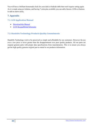 49 http://www.handsontec.com
You will have a brilliant homemade clock for your desk or bedside table that won't require setting again.
As it is made using an Arduino, and having 7 extra pins available you can add a buzzer, LEDs or buttons
to add an alarm easily.
7. Appendix
7.1: LCD Application Manual
• Download this Manual
• LCD+KeypadShiled Schematic
7.2: HandsOn Technology Products Quality Commitments
HandsOn Technology wish to be perceived as simple and affordable by our customers. However the joy
over a low price is never greater than the disappointment over poor quality products. All our parts are
original genuine parts with proper data specifications from manufacturers. This is to ensure you always
get the high quality genuine original part as stated in our products information.
 