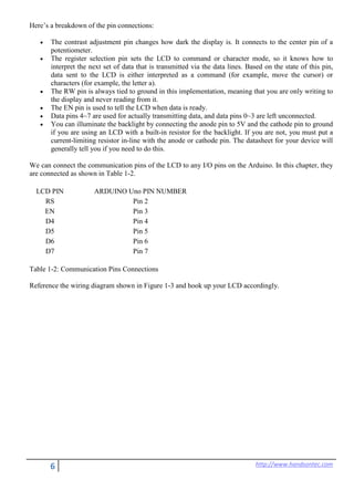 6 http://www.handsontec.com
Here’s a breakdown of the pin connections:
• The contrast adjustment pin changes how dark the display is. It connects to the center pin of a
potentiometer.
• The register selection pin sets the LCD to command or character mode, so it knows how to
interpret the next set of data that is transmitted via the data lines. Based on the state of this pin,
data sent to the LCD is either interpreted as a command (for example, move the cursor) or
characters (for example, the letter a).
• The RW pin is always tied to ground in this implementation, meaning that you are only writing to
the display and never reading from it.
• The EN pin is used to tell the LCD when data is ready.
• Data pins 4~7 are used for actually transmitting data, and data pins 0~3 are left unconnected.
• You can illuminate the backlight by connecting the anode pin to 5V and the cathode pin to ground
if you are using an LCD with a built-in resistor for the backlight. If you are not, you must put a
current-limiting resistor in-line with the anode or cathode pin. The datasheet for your device will
generally tell you if you need to do this.
We can connect the communication pins of the LCD to any I/O pins on the Arduino. In this chapter, they
are connected as shown in Table 1-2.
LCD PIN ARDUINO Uno PIN NUMBER
RS Pin 2
EN Pin 3
D4 Pin 4
D5 Pin 5
D6 Pin 6
D7 Pin 7
Table 1-2: Communication Pins Connections
Reference the wiring diagram shown in Figure 1-3 and hook up your LCD accordingly.
 