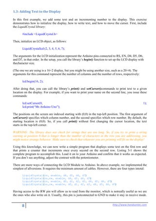 8 http://www.handsontec.com
1.3: Adding Text to the Display
In this first example, we add some text and an incrementing number to the display. This exercise
demonstrates how to initialize the display, how to write text, and how to move the cursor. First, include
the LiquidCrystal library:
#include <LiquidCrystal.h>
Then, initialize an LCD object, as follows:
LiquidCrystallcd (2, 3, 4, 5, 6, 7);
The arguments for the LCD initialization represent the Arduino pins connected to RS, EN, D4, D5, D6,
and D7, in that order. In the setup, you call the library’s begin() function to set up the LCD display with
thecharacter size.
(The one we are using is a 16×2 display, but you might be using another size, such as a 20×4). The
arguments for this command represent the number of columns and the number of rows, respectively:
lcd.begin(16, 2);
After doing that, you can call the library’s print() and setCursor()commands to print text to a given
location on the display. For example, if you want to print your name on the second line, you issue these
commands:
lcd.setCursor(0, 1);
lcd.print(“Mr.Arduino Uno”);
The positions on the screen are indexed starting with (0,0) in the top-left position. The first argument of
setCursor() specifies which column number, and the second specifies which row number. By default, the
starting location is (0,0). So, if you call print() without first changing the cursor location, the text
starts in the top-left corner.
WARNING: The library does not check for strings that are too long. So, if you try to print a string
starting at position 0 that is longer than the number of characters in the row you are addressing, you
might notice strange behavior. Make sure to check that whatever you are printing will fit on the display!
Using this knowledge, we can now write a simple program that displays some text on the first row and
that prints a counter that increments once every second on the second row. Listing 3-1 shows the
complete program to accomplish this. Load it on to your Arduino and confirm that it works as expected.
If you don’t see anything, adjust the contrast with the potentiometer.
There are more ways of connecting the LCD Module to Arduino. In above example, we implemented the
simplest of allversions. It requires the minimum amount of cables. However, there are four types intotal:
LiquidCrystal(rs, enable, d4, d5, d6, d7)
LiquidCrystal(rs,rw, enable, d4, d5, d6, d7)
LiquidCrystal(rs, enable, d0, d1, d2, d3, d4, d5, d6, d7)
LiquidCrystal(rs,rw, enable, d0, d1, d2, d3, d4, d5, d6, d7)
Having access to the RW pin will allow us to read from the monitor, which is notreally useful as we are
the ones who also write on it. Usually, this pin is justconnected to GND to make it stay in receive mode.
 