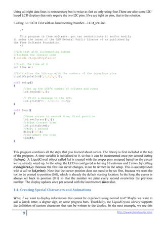 9 http://www.handsontec.com
Using all eight data lines is notnecessary but is twice as fast as only using four.There are also some I2C-
based LCD displays that only require the two I2C pins. Ifwe are tight on pins, that is the solution.
Listing 1-1: LCD Text with an Incrementing Number—LCD_text.ino
/*
This program is free software: you can redistribute it and/or modify
it under the terms of the GNU General Public License v3 as published by
the Free Software Foundation.
*/
//LCD text with incrementing number
//Include the library code
#include <LiquidCrystal.h>
//Start the time at 0
int time =0;
//Initialize the library with the numbers of the interface pins
LiquidCrystallcd(2,3,4,5,6,7);
void setup()
{
//Set up the LCD's number of columns and rows:
lcd.begin(16,2);
// Print a message to the LCD.
lcd.print("Mr. Arduino Uno");
}
void loop()
{
//Move cursor to second line, first position
lcd.setCursor(0,1);
//Print Current Time
lcd.print(time);
//Wait 1 second
delay(1000);
//Increment the time
time++;
}
This program combines all the steps that you learned about earlier. The library is first included at the top
of the program. A time variable is initialized to 0, so that it can be incremented once per second during
theloop(). A LiquidCrysal object called lcd is created with the proper pins assigned based on the circuit
we’ve already wired up. In the setup, the LCD is configured as having 16 columns and 2 rows, by calling
lcd.begin(16,2). Because the first line never changes, it can be written in the setup. This is accomplished
with a call to lcd.print(). Note that the cursor position does not need to be set first, because we want the
text to be printed to position (0,0), which is already the default starting location. In the loop, the cursor is
always set back to position (0,1) so that the number we print every second overwrites the previous
number. The display updates once per second with the incremented timevalue.
1.4: Creating Special Characters and Animations
What if we want to display information that cannot be expressed using normal text? Maybe we want to
add a Greek letter, a degree sign, or some progress bars. Thankfully, the LiquidCrystal library supports
the definition of custom characters that can be written to the display. In the next example, we use this
 
