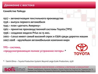 Движение с востокаСемейство Тойода1927 – автоматизация текстильного производства1936 – выпуск первого автомобиля1945 – план «догнать Америку»1962 – принятие производственной системы Toyota (TPS)1996 – создание модели Prius за 15 мес.2002 – Lexus имеет самый высокий спрос в США среди дорогих машин2007-2008  - крупейшаяавтомобильная компания мираTPS – система, «предусматривающая полное устранение потерь» ** - TaiichiOhno – Toyota Production System: Beyond Large-Scale Production, 1978