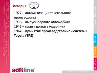История




                                                                  www.softline.ru
1927 – автоматизация текстильного
производства
1936 – выпуск первого автомобиля
1945 – план «догнать Америку»
1962 – принятие производственной системы
Toyota (TPS)




                                                                  Cloud
                                                                  Services Software
                             8-800-100-00-23 l info@softline.ru
 