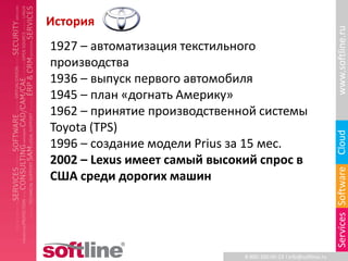 История




                                                                   www.softline.ru
1927 – автоматизация текстильного
производства
1936 – выпуск первого автомобиля
1945 – план «догнать Америку»
1962 – принятие производственной системы
Toyota (TPS)




                                                                   Cloud
1996 – создание модели Prius за 15 мес.
2002 – Lexus имеет самый высокий спрос в




                                                                   Services Software
США среди дорогих машин




                              8-800-100-00-23 l info@softline.ru
 
