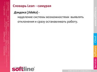 Словарь Lean - самурая




                                                                     www.softline.ru
Дзидока (Jidoka) -
  наделение системы возможностями выявлять
  отклонения и сразу останавливать работу.




                                                                     Cloud
                                                                     Services Software
                                8-800-100-00-23 l info@softline.ru
 