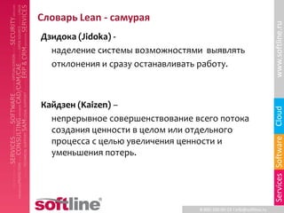 Словарь Lean - самурая




                                                                      www.softline.ru
Дзидока (Jidoka) -
  наделение системы возможностями выявлять
  отклонения и сразу останавливать работу.



Кайдзен (Kaizen) –




                                                                      Cloud
  непрерывное совершенствование всего потока
  создания ценности в целом или отдельного




                                                                      Services Software
  процесса с целью увеличения ценности и
  уменьшения потерь.




                                 8-800-100-00-23 l info@softline.ru
 