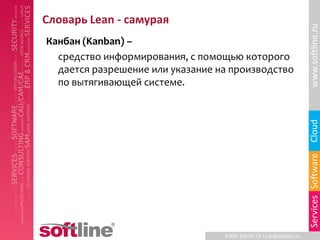 Словарь Lean - самурая




                                                                       www.softline.ru
Канбан (Kanban) –
  средство информирования, с помощью которого
  дается разрешение или указание на производство
  по вытягивающей системе.




                                                                       Cloud
                                                                       Services Software
                                  8-800-100-00-23 l info@softline.ru
 