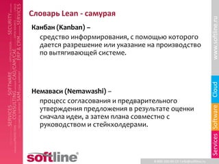 Словарь Lean - самурая




                                                                       www.softline.ru
Канбан (Kanban) –
  средство информирования, с помощью которого
  дается разрешение или указание на производство
  по вытягивающей системе.




                                                                       Cloud
Немаваси (Nemawashi) –
  процесс согласования и предварительного




                                                                       Services Software
  утверждения предложения в результате оценки
  сначала идеи, а затем плана совместно с
  руководством и стейкхолдерами.



                                  8-800-100-00-23 l info@softline.ru
 