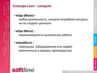 Словарь Lean - самурая




                                                                         www.softline.ru
• мУда (Muda) –
   любая деятельность, которая потребляет ресурсы,
   но не создает ценности

• мУра (Mura) –
   неравномерность выполнения работы




                                                                         Cloud
• мУри(Muri) –
   перегрузка (оборудования или людей,




                                                                         Services Software
   вовлеченных в процесс производства)




                                    8-800-100-00-23 l info@softline.ru
 