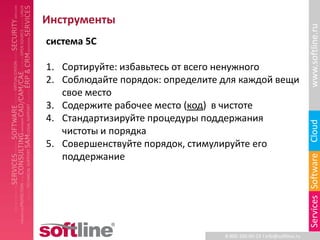 Инструменты




                                                                       www.softline.ru
система 5С

1. Сортируйте: избавьтесь от всего ненужного
2. Соблюдайте порядок: определите для каждой вещи
   свое место
3. Содержите рабочее место (код) в чистоте
4. Стандартизируйте процедуры поддержания




                                                                       Cloud
   чистоты и порядка
5. Совершенствуйте порядок, стимулируйте его
   поддержание




                                                                       Services Software
                                  8-800-100-00-23 l info@softline.ru
 