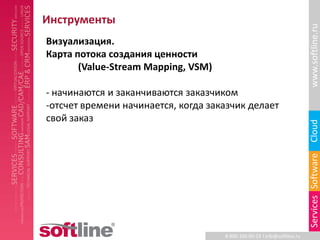 Инструменты




                                                                          www.softline.ru
Визуализация.
Карта потока создания ценности
       (Value-Stream Mapping, VSM)

- начинаются и заканчиваются заказчиком
-отсчет времени начинается, когда заказчик делает
свой заказ




                                                                          Cloud
                                                                          Services Software
                                     8-800-100-00-23 l info@softline.ru
 