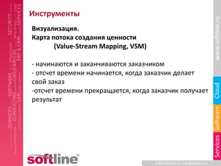 Инструменты




                                                                          www.softline.ru
Визуализация.
Карта потока создания ценности
       (Value-Stream Mapping, VSM)

- начинаются и заканчиваются заказчиком
- отсчет времени начинается, когда заказчик делает
свой заказ




                                                                          Cloud
-отсчет времени прекращается, когда заказчик получает
результат




                                                                          Services Software
                                     8-800-100-00-23 l info@softline.ru
 