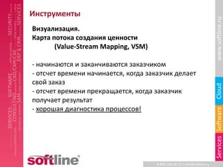 Инструменты




                                                                           www.softline.ru
Визуализация.
Карта потока создания ценности
       (Value-Stream Mapping, VSM)

- начинаются и заканчиваются заказчиком
- отсчет времени начинается, когда заказчик делает
свой заказ




                                                                           Cloud
- отсчет времени прекращается, когда заказчик
получает результат
- хорошая диагностика процессов!




                                                                           Services Software
                                      8-800-100-00-23 l info@softline.ru
 