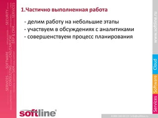 1.Частично выполненная работа




                                                                     www.softline.ru
 - делим работу на небольшие этапы
 - участвуем в обсуждениях с аналитиками
 - совершенствуем процесс планирования




                                                                     Cloud
                                                                     Services Software
                                8-800-100-00-23 l info@softline.ru
 
