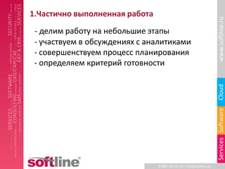 1.Частично выполненная работа




                                                                     www.softline.ru
 - делим работу на небольшие этапы
 - участвуем в обсуждениях с аналитиками
 - совершенствуем процесс планирования
 - определяем критерий готовности




                                                                     Cloud
                                                                     Services Software
                                8-800-100-00-23 l info@softline.ru
 