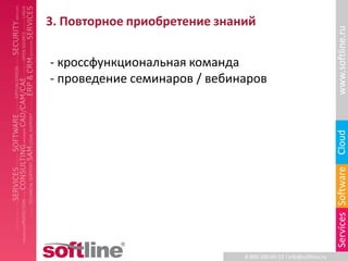 3. Повторное приобретение знаний




                                                                   www.softline.ru
- кроссфункциональная команда
- проведение семинаров / вебинаров




                                                                   Cloud
                                                                   Services Software
                              8-800-100-00-23 l info@softline.ru
 