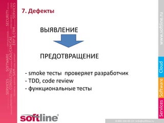 7. Дефекты




                                                                    www.softline.ru
      ВЫЯВЛЕНИЕ


      ПРЕДОТВРАЩЕНИЕ




                                                                    Cloud
 - smoke тесты проверяет разработчик
 - TDD, code review




                                                                    Services Software
 - функциональные тесты



                               8-800-100-00-23 l info@softline.ru
 
