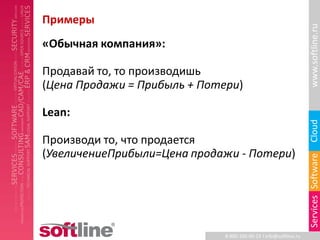 Примеры




                                                                   www.softline.ru
«Обычная компания»:

Продавай то, то производишь
(Цена Продажи = Прибыль + Потери)

Lean:




                                                                   Cloud
Производи то, что продается
(УвеличениеПрибыли=Цена продажи - Потери)




                                                                   Services Software
                              8-800-100-00-23 l info@softline.ru
 
