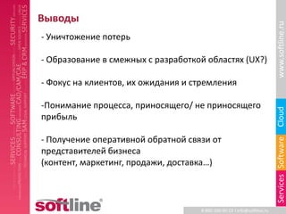 Выводы




                                                                         www.softline.ru
- Уничтожение потерь

- Образование в смежных c разработкой областях (UX?)

- Фокус на клиентов, их ожидания и стремления

-Понимание процесса, приносящего/ не приносящего




                                                                         Cloud
прибыль

- Получение оперативной обратной связи от




                                                                         Services Software
представителей бизнеса
(контент, маркетинг, продажи, доставка…)



                                    8-800-100-00-23 l info@softline.ru
 