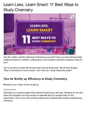 Learn Less, Learn Smart: 11 Best Ways to
Study Chemistry
Has the modern periodic table been bothering you as well? Have you been facing trouble
recalling the atomic numbers, configurations, and inorganic chemistry creating a mess for
you?
You’re not alone, buddy! We all have been there at some point. We all have thought,
“Why is Chemistry so hard to study?” and “How can I study Chemistry easily?”
Tips for Briefly up Efficiency to Study Chemistry.
Mistakes you make while studying
Fundamentals
Chemistry is a complex subject that needs immense focus and care. Students do not care
about the foundation but focus solely on essential topics to prepare them for the
examination. This is one of the primary reasons why students face trouble understanding
Chemistry.
 