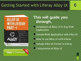 Getting Started with Liferay Alloy UI

6

This will guide you
through,
 Installation of Alloy UI in Any Web
Application
 Sample Web Application with Alloy UI
 How to use Alloy UI with Liferay
 Sample Alloy UI Portlet in Liferay
 Components of Alloy UI

 