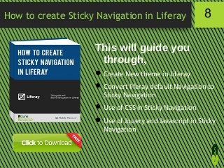 How to create Sticky Navigation in Liferay

8

This will guide you
through,
 Create New theme in Liferay
 Convert liferay default Navigation to
Sticky Navigation
 Use of CSS in Sticky Navigation
 Use of Jquery and Javascript in Sticky
Navigation

 