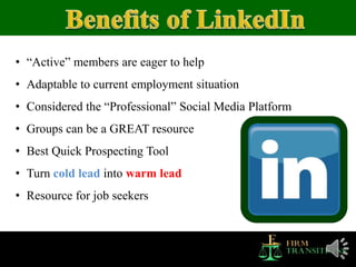 • “Active” members are eager to help
• Adaptable to current employment situation
• Considered the “Professional” Social Media Platform
• Groups can be a GREAT resource
• Best Quick Prospecting Tool
• Turn cold lead into warm lead
• Resource for job seekers
 