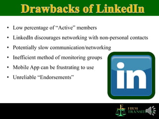• Low percentage of “Active” members
• LinkedIn discourages networking with non-personal contacts
• Potentially slow communication/networking
• Inefficient method of monitoring groups
• Mobile App can be frustrating to use
• Unreliable “Endorsements”
 
