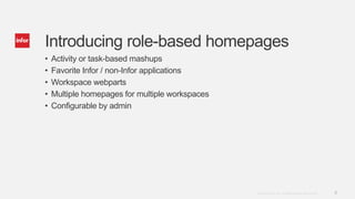 8Copyright © 2013. Infor. All Rights Reserved. www.infor.com
Introducing role-based homepages
• Activity or task-based mashups
• Favorite Infor / non-Infor applications
• Workspace webparts
• Multiple homepages for multiple workspaces
• Configurable by admin
 