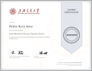 EDUCA
T
ION FOR EVE
R
YONE
CO
U
R
S
E
C E R T I F
I
C
A
TE
COURSE
CERTIFICATE
02/28/2019
Pablo Ruiz Amo
Learn Mandarin Chinese: Capstone Project
an online non-credit course authorized by Shanghai Jiao Tong University and offered
through Coursera
has successfully completed
Wang Jun, associate professor of applied linguistics
School of Humanities, SJTU
An Na, Ph.D.
School of Humanities, SJTU
Verify at coursera.org/verify/FVFMB52RDZKM
Coursera has confirmed the identity of this individual and
their participation in the course.
 