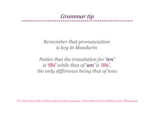 Grammar tip

Remember that pronunciation
is key in Mandarin
Notice that the translation for ‘ten’
is ‘Shí’ while that of ‘am’ is ‘Shì’,
the only difference being that of tone

To view this with Audio and practice games, visit www.CultureAlley.com/Mandarin

 
