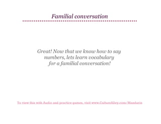 Familial conversation

Great! Now that we know how to say
numbers, lets learn vocabulary
for a familial conversation!

To view this with Audio and practice games, visit www.CultureAlley.com/Mandarin

 