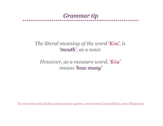Grammar tip

The literal meaning of the word ‘Kǒu’, is
‘mouth’, as a noun
However, as a measure word, ‘Kǒu’
means ‘how many’

To view this with Audio and practice games, visit www.CultureAlley.com/Mandarin

 