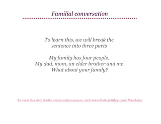 Familial conversation

To learn this, we will break the
sentence into three parts
My family has four people,
My dad, mom, an elder brother and me
What about your family?

To view this with Audio and practice games, visit www.CultureAlley.com/Mandarin

 