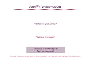 Familial conversation

What about your family?

Nǐ jiā yǒu jǐ kǒu rén?

Literally, ‘Your family has
how many people?
To view this with Audio and practice games, visit www.CultureAlley.com/Mandarin

 