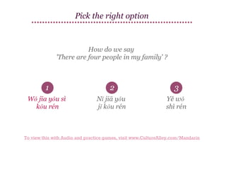 Pick the right option

How do we say
'There are four people in my family' ?

1

2

3

Wǒ jīa yǒu sì
kǒu rén

Nǐ jiā yǒu
jǐ kǒu rén

Yě wǒ
shì rén

To view this with Audio and practice games, visit www.CultureAlley.com/Mandarin

 