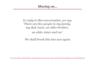 Moving on…

In reply to this conversation, we say
‘There are five people in my family,
my dad, mum, an older brother,
an older sister and me’
We shall break this into two again

To view this with Audio and practice games, visit www.CultureAlley.com/Mandarin

 