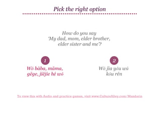 Pick the right option

How do you say
‘My dad, mom, elder brother,
elder sister and me’?

1

2

Wǒ bàba, māma,
gēge, jiějie hé wǒ

Wǒ jīa yǒu wǔ
kǒu rén

To view this with Audio and practice games, visit www.CultureAlley.com/Mandarin

 