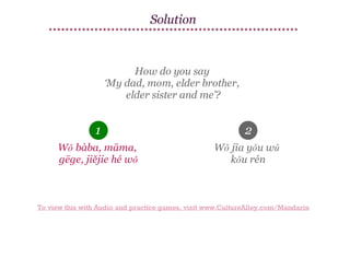 Solution

How do you say
‘My dad, mom, elder brother,
elder sister and me’?

1

2

Wǒ bàba, māma,
gēge, jiějie hé wǒ

Wǒ jīa yǒu wǔ
kǒu rén

To view this with Audio and practice games, visit www.CultureAlley.com/Mandarin

 