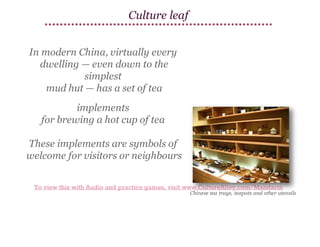 Culture leaf
In modern China, virtually every
dwelling — even down to the
simplest
mud hut — has a set of tea
implements
for brewing a hot cup of tea
These implements are symbols of
welcome for visitors or neighbours
To view this with Audio and practice games, visit www.CultureAlley.com/Mandarin

 