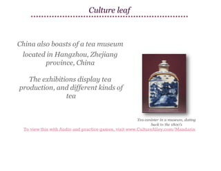Culture leaf

China also boasts of a tea museum
located in Hangzhou, Zhejiang
province, China
The exhibitions display tea
production, and different kinds of
tea

To view this with Audio and practice games, visit www.CultureAlley.com/Mandarin

 