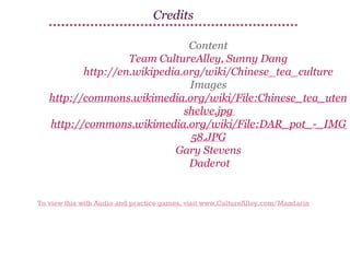 Credits

Content
Team CultureAlley, Sunny Dang
http://en.wikipedia.org/wiki/Chinese_tea_culture
Images
http://commons.wikimedia.org/wiki/File:Chinese_tea_utens
shelve.jpg
http://commons.wikimedia.org/wiki/File:DAR_pot_-_IMG_
58.JPG
Gary Stevens
Daderot

To view this with Audio and practice games, visit www.CultureAlley.com/Mandarin

 