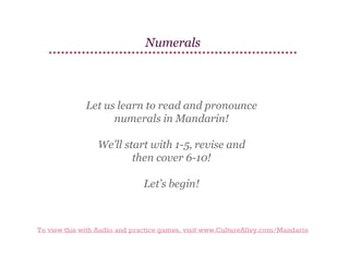 Numerals

Let us learn to read and pronounce
numerals in Mandarin!
We’ll start with 1-5, revise and
then cover 6-10!
Let’s begin!

To view this with Audio and practice games, visit www.CultureAlley.com/Mandarin

 