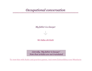 Occupational conversation

My father is a lawyer

Wǒ bàba shì lǜshī

Literally, ‘My father is lawyer’
Note that articles are not translated
To view this with Audio and practice games, visit www.CultureAlley.com/Mandarin

 