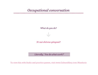 Occupational conversation

What do you do?

Nǐ zuò shénme gōngzuò?

Literally,‘ You do what work?’

To view this with Audio and practice games, visit www.CultureAlley.com/Mandarin

 
