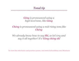 Tonal tip
Gōng is pronounced using a
high level tone, like Gōng
Chéng is pronounced using a mid rising tone,like
Chéng
We already know how to say Shī, so let’s try and
say it all together! It's ‘Gōng chéng shī’

To view this with Audio and practice games, visit www.CultureAlley.com/Mandarin

 