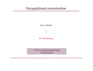 Occupational conversation

I am a doctor

Wǒ shì Yīsheng

Yīsheng is pronounced using
the first tone
To view this with Audio and practice games, visit www.CultureAlley.com/Mandarin

 