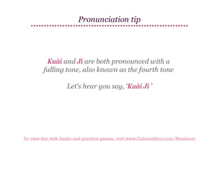 Pronunciation tip

Kuài and Jì are both pronounced with a
falling tone, also known as the fourth tone
Let’s hear you say, ‘Kuài Jì ’

To view this with Audio and practice games, visit www.CultureAlley.com/Mandarin

 